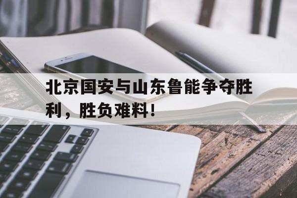 关于北京国安与山东鲁能争夺胜利，胜负难料！的信息
