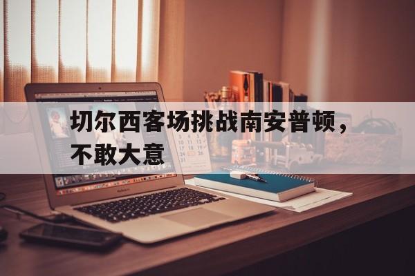 切尔西客场挑战南安普顿,不敢大意了吗 切尔西客场挑战南安普顿,不敢大意了吗